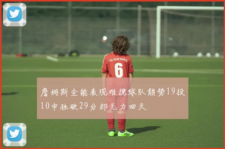 詹姆斯全能表现难挽球队颓势19投10中独砍29分却无力回天
