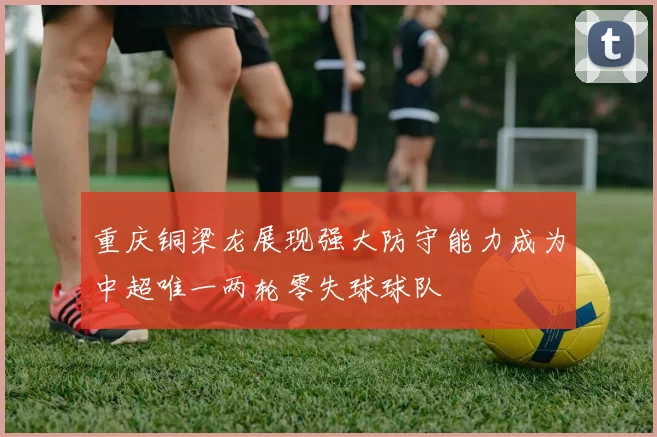 重庆铜梁龙展现强大防守能力成为中超唯一两轮零失球球队