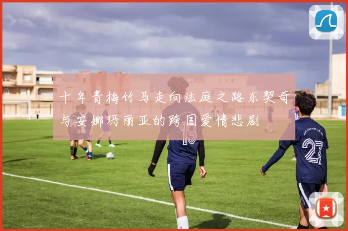 十年青梅竹马走向法庭之路东契奇与安娜玛丽亚的跨国爱情悲剧