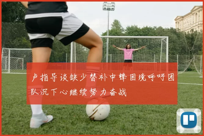 卢指导谈缺少替补中锋困境呼吁团队沉下心继续努力奋战