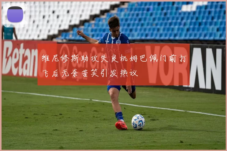 维尼修斯助攻失良机姆巴佩门前打飞后无奈苦笑引发热议