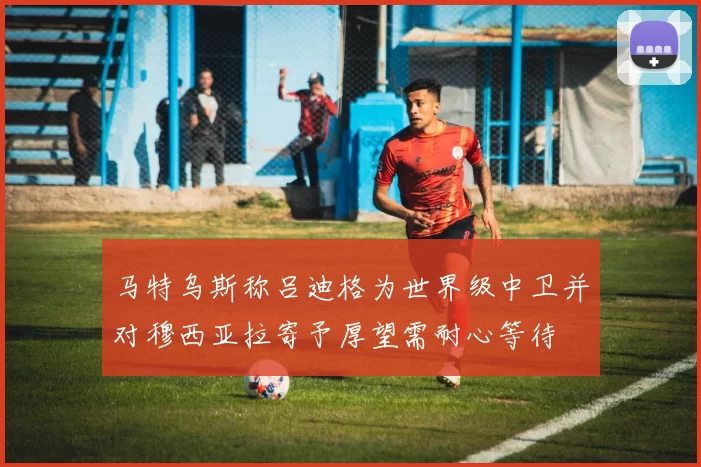 马特乌斯称吕迪格为世界级中卫并对穆西亚拉寄予厚望需耐心等待
