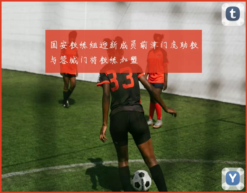 国安教练组迎新成员前津门虎助教与蓉城门将教练加盟