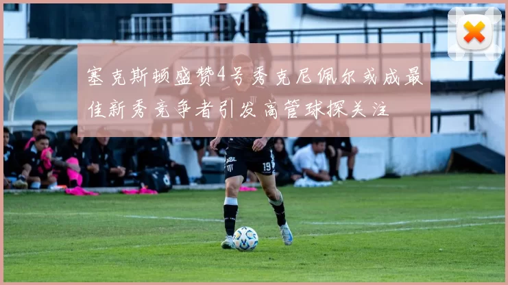 塞克斯顿盛赞4号秀克尼佩尔或成最佳新秀竞争者引发高管球探关注
