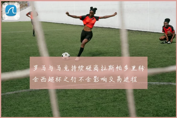 罗马与马竞持续磋商拉斯帕多里转会西超杯之行不会影响交易进程
