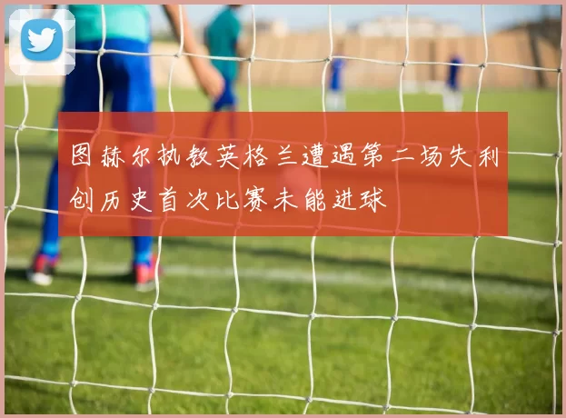 图赫尔执教英格兰遭遇第二场失利创历史首次比赛未能进球