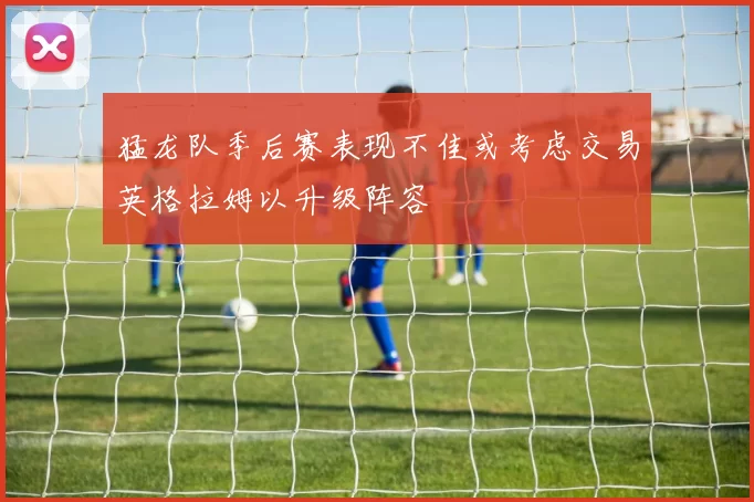 猛龙队季后赛表现不佳或考虑交易英格拉姆以升级阵容
