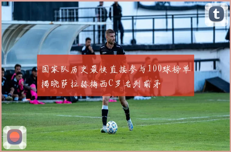 国家队历史最快直接参与100球榜单揭晓萨拉赫梅西C罗名列前茅