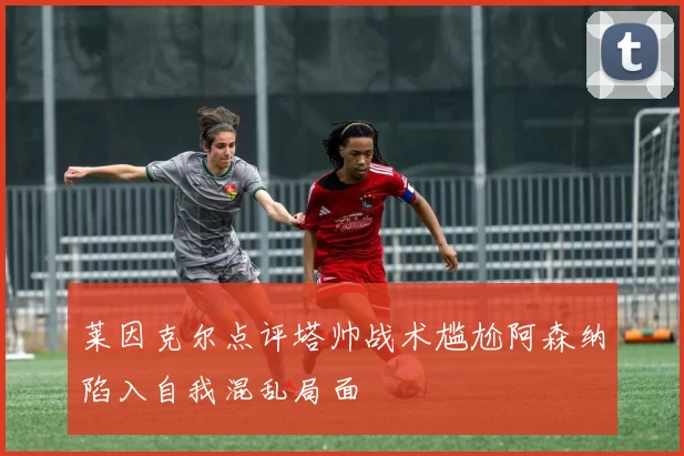 莱因克尔点评塔帅战术尴尬阿森纳陷入自我混乱局面