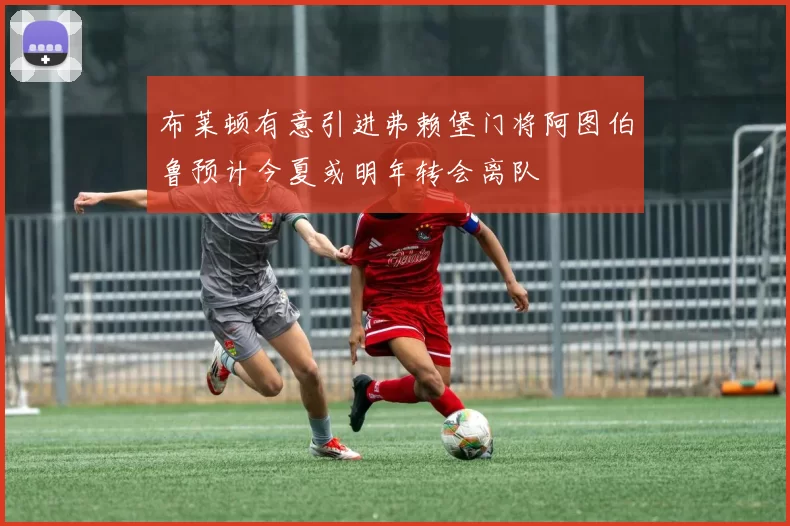 布莱顿有意引进弗赖堡门将阿图伯鲁预计今夏或明年转会离队