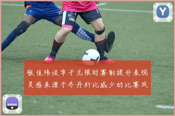 张佳玮谈华子无限时赛制提升表现灵感来源于乔丹科比威少的比赛风格