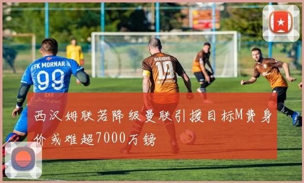 西汉姆联若降级曼联引援目标M费身价或难超7000万镑
