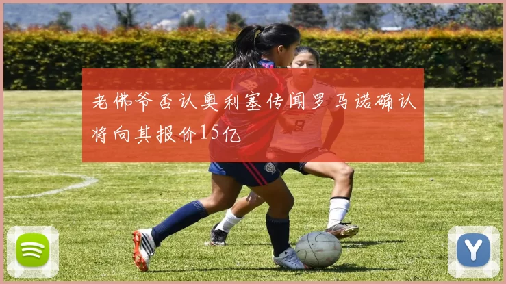 老佛爷否认奥利塞传闻罗马诺确认将向其报价15亿