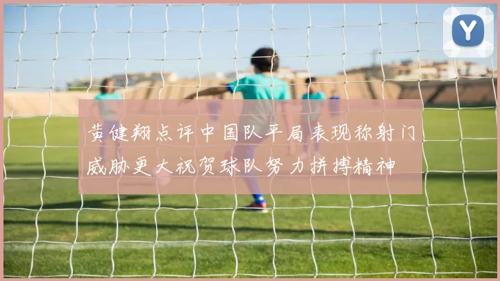 黄健翔点评中国队平局表现称射门威胁更大祝贺球队努力拼搏精神