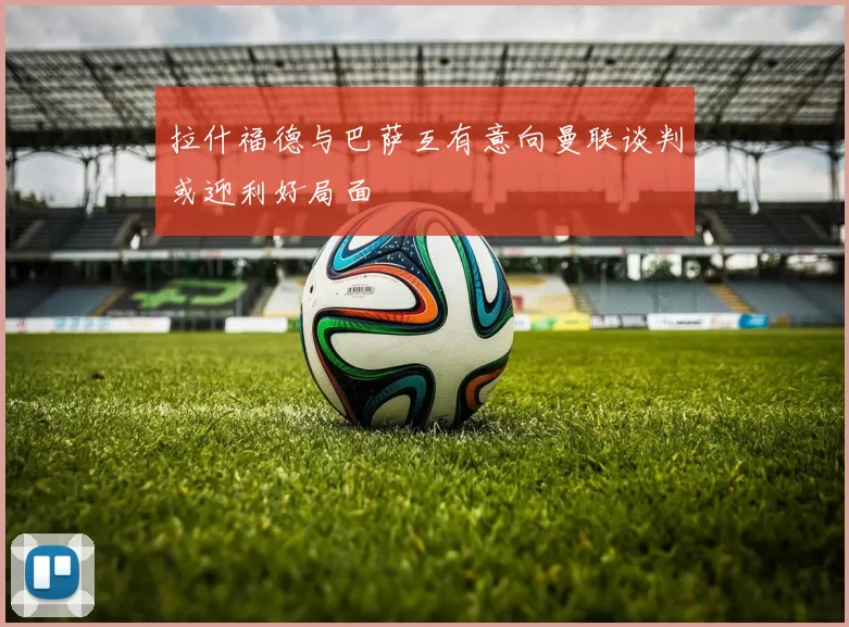 拉什福德与巴萨互有意向曼联谈判或迎利好局面