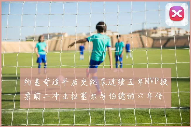 约基奇追平历史纪录连续五年MVP投票前二冲击拉塞尔与伯德的六年传奇