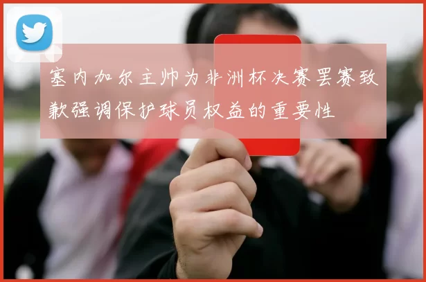 塞内加尔主帅为非洲杯决赛罢赛致歉强调保护球员权益的重要性